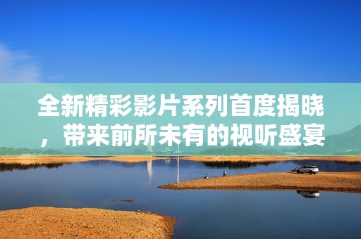 全新精彩影片系列首度揭晓，带来前所未有的视听盛宴