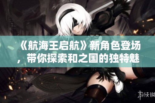 《航海王启航》新角色登场，带你探索和之国的独特魅力与冒险