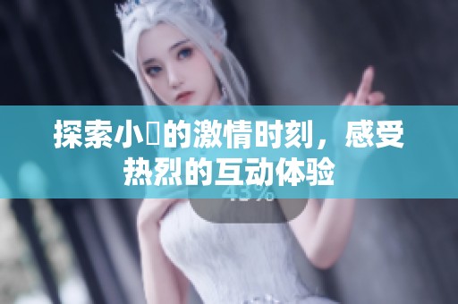 探索小泬的激情时刻，感受热烈的互动体验