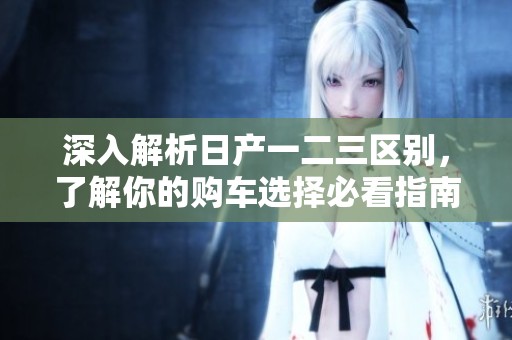 深入解析日产一二三区别，了解你的购车选择必看指南