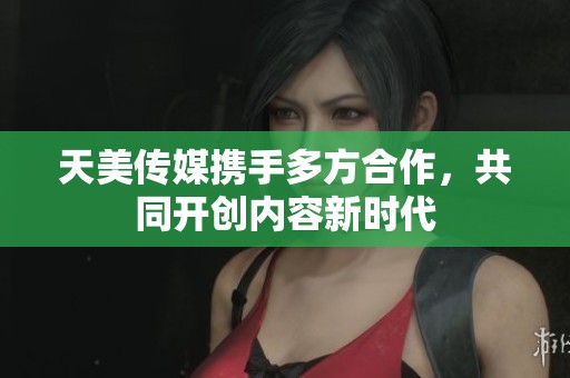 天美传媒携手多方合作，共同开创内容新时代