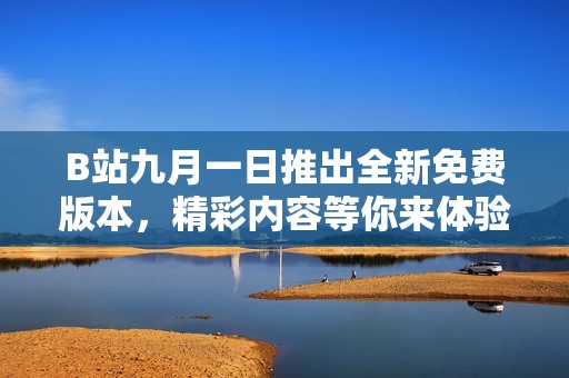 B站九月一日推出全新免费版本，精彩内容等你来体验