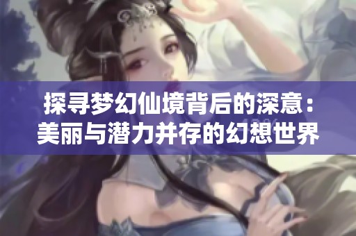 探寻梦幻仙境背后的深意：美丽与潜力并存的幻想世界解析