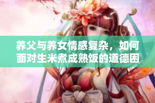 养父与养女情感复杂，如何面对生米煮成熟饭的道德困境