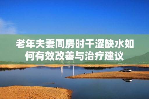 老年夫妻同房时干涩缺水如何有效改善与治疗建议