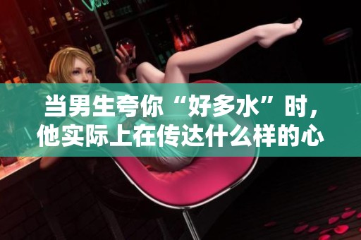 当男生夸你“好多水”时，他实际上在传达什么样的心理暗示呢