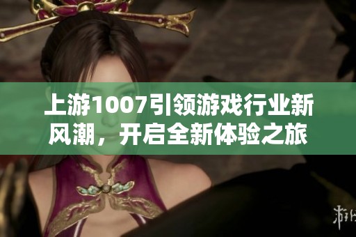 上游1007引领游戏行业新风潮，开启全新体验之旅
